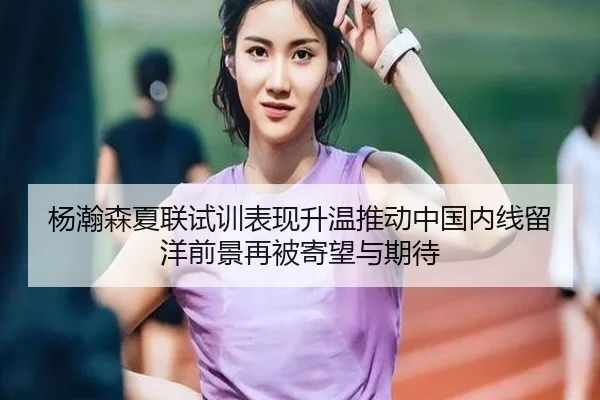 杨瀚森夏联试训表现升温推动中国内线留洋前景再被寄望与期待