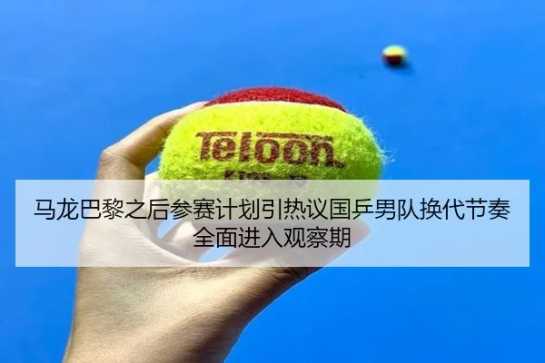 马龙巴黎之后参赛计划引热议国乒男队换代节奏全面进入观察期
